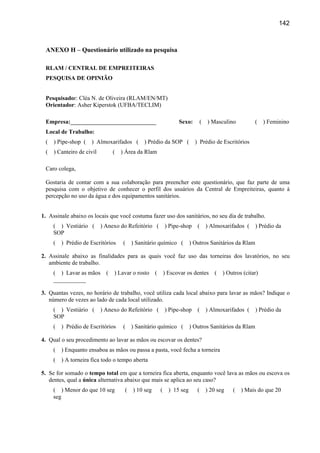 142



 ANEXO H – Questionário utilizado na pesquisa

 RLAM / CENTRAL DE EMPREITEIRAS
 PESQUISA DE OPINIÃO


 Pesquisador: Cléa N. de Oliveira (RLAM/EN/MT)
 Orientador: Asher Kiperstok (UFBA/TECLIM)

 Empresa:_____________________________                          Sexo:         (   ) Masculino          (    ) Feminino
 Local de Trabalho:
 (   ) Pipe-shop (   ) Almoxarifados (         ) Prédio da SOP (         ) Prédio de Escritórios
 (   ) Canteiro de civil         (   ) Área da Rlam

 Caro colega,

 Gostaria de contar com a sua colaboração para preencher este questionário, que faz parte de uma
 pesquisa com o objetivo de conhecer o perfil dos usuários da Central de Empreiteiras, quanto à
 percepção no uso da água e dos equipamentos sanitários.


1. Assinale abaixo os locais que você costuma fazer uso dos sanitários, no seu dia de trabalho.
     ( ) Vestiário (       ) Anexo do Refeitório ( ) Pipe-shop            (       ) Almoxarifados (    ) Prédio da
     SOP
     (   ) Prédio de Escritórios     (    ) Sanitário químico (        ) Outros Sanitários da Rlam

2. Assinale abaixo as finalidades para as quais você faz uso das torneiras dos lavatórios, no seu
   ambiente de trabalho.
     ( ) Lavar as mãos       (   ) Lavar o rosto (        ) Escovar os dentes        (   ) Outros (citar)
     ___________

3. Quantas vezes, no horário de trabalho, você utiliza cada local abaixo para lavar as mãos? Indique o
   número de vezes ao lado de cada local utilizado.
     ( ) Vestiário (       ) Anexo do Refeitório ( ) Pipe-shop            (       ) Almoxarifados (    ) Prédio da
     SOP
     (   ) Prédio de Escritórios     (    ) Sanitário químico (        ) Outros Sanitários da Rlam

4. Qual o seu procedimento ao lavar as mãos ou escovar os dentes?
     (   ) Enquanto ensaboa as mãos ou passa a pasta, você fecha a torneira
     (   ) A torneira fica todo o tempo aberta

5. Se for somado o tempo total em que a torneira fica aberta, enquanto você lava as mãos ou escova os
   dentes, qual a única alternativa abaixo que mais se aplica ao seu caso?
     ( ) Menor do que 10 seg          (   ) 10 seg    (     ) 15 seg      (       ) 20 seg   (   ) Mais do que 20
     seg
 