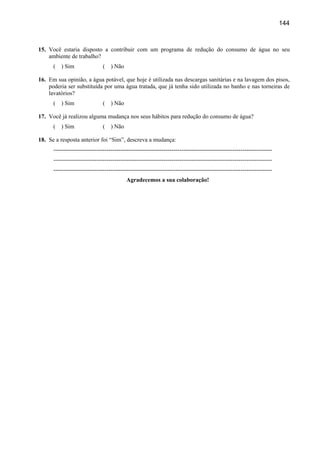 144



15. Você estaria disposto a contribuir com um programa de redução do consumo de água no seu
    ambiente de trabalho?
      (   ) Sim                (   ) Não

16. Em sua opinião, a água potável, que hoje é utilizada nas descargas sanitárias e na lavagem dos pisos,
    poderia ser substituída por uma água tratada, que já tenha sido utilizada no banho e nas torneiras de
    lavatórios?
      (   ) Sim                (   ) Não

17. Você já realizou alguma mudança nos seus hábitos para redução do consumo de água?
      (   ) Sim                (   ) Não

18. Se a resposta anterior foi “Sim”, descreva a mudança:
      ---------------------------------------------------------------------------------------------------------------
      ---------------------------------------------------------------------------------------------------------------
      ---------------------------------------------------------------------------------------------------------------
                                           Agradecemos a sua colaboração!
 