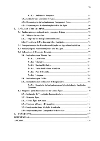 15



                        4.3.1.3. Análise das Respostas................................................................... 84
            4.3.2. Estimativa do Consumo de Água .................................................................. 88
            4.3.3. Determinação de Indicadores de Consumo de Água................................... 89
            4.3.4. Propostas para Racionalização do Uso da Água ......................................... 90
5.    ANÁLISES E RESULTADOS.......................................................................................90
      5.1. Parâmetros para estimativa dos consumos de água ............................................. 90
            5.1.1. Número de usuários........................................................................................ 90
            5.1.2. Tempo de uso dos aparelhos sanitários ........................................................ 94
            5.1.3. Freqüência de Uso dos Aparelhos Sanitários............................................... 95
      5.2. Comportamento dos Usuários em Relação aos Aparelhos Sanitários ................ 96
      5.3. Percepção para Racionalização do Uso da Água.................................................. 97
      5.4. Indicadores de Consumo de Água.......................................................................... 99
            5.4.1. Indicadores por Tipo de Uso ......................................................................... 99
                        5.4.1.1. Lavatórios...................................................................................... 99
                        5.4.1.2. Chuveiros..................................................................................... 101
                        5.4.1.3. Duchas Higiênicas....................................................................... 101
                        5.4.1.4. Vasos Sanitários e Mictórios...................................................... 102
                        5.4.1.5. Pias de Cozinha........................................................................... 104
                        5.4.1.6. Limpeza ....................................................................................... 104
            5.4.2. Indicadores por Prédio................................................................................. 105
            5.4.3. Indicadores nas Instalações de Empreiteiras............................................. 108
                        5.4.3.1. Simulação de Indicadores com Substituição dos Sanitários
                        Químicos..................................................................................................... 109
      5.5. Propostas para Racionalização do Uso da Água ................................................ 110
            5.5.1. Instalação de Tecnologias Economizadoras ............................................... 111
            5.5.2. Reuso de Água............................................................................................... 113
            5.5.3. Uso de Água de Chuva ................................................................................. 113
            5.5.4. Combate a Perdas e Desperdícios ............................................................... 115
            5.5.5. Implementação de Medição Setorizada...................................................... 116
            5.5.6. Implementação de Campanhas de Educação............................................. 116
6.    CONCLUSÃO ............................................................................................................... 117
REFERÊNCIAS ................................................................................................................... 121
ANEXOS ............................................................................................................................... 129
 