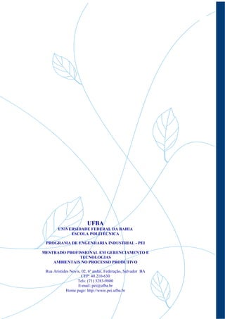 2




                        UFBA
        UNIVERSIDADE FEDERAL DA BAHIA
             ESCOLA POLITÉCNICA

 PROGRAMA DE ENGENHARIA INDUSTRIAL - PEI

MESTRADO PROFISSIONAL EM GERENCIAMENTO E
              TECNOLOGIAS
    AMBIENTAIS NO PROCESSO PRODUTIVO

 Rua Aristides Novis, 02, 6º andar, Federação, Salvador BA
                      CEP: 40.210-630
                   Tels: (71) 3283-9800
                   E-mail: pei@ufba.br
            Home page: http://www.pei.ufba.br
 