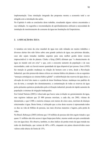 18



implementação. Uma simulação integrada das propostas mostra a economia total a ser
atingida com a introdução das ações.
No Capítulo 6 estão as conclusões deste trabalho, ressaltando alguns valores encontrados e
sua validação. As sugestões e recomendações de aprofundamentos enfocam a necessidade de
instalação de monitoramento do consumo de água nas Instalações de Empreiteiras.




2. A SITUAÇÃO DA ÁGUA



A temática em torno da crise mundial de água tem sido relatada em muitos trabalhos e
diversos alertas têm sido feitos sobre uma grande carência de água, nas próximas décadas,
caso não sejam tomadas medidas urgentes para uma melhor gestão deste recurso
imprescindível à vida do planeta. Clarke e King (2005) afirmam que “o abastecimento de
água no mundo está em crise” e que, com o crescente aumento da população e de suas
necessidades, cada vez haverá menor quantidade de água disponível por pessoa. Gore (1993)
faz menção às grandes mudanças na relação do homem com a terra, desde a Revolução
Industrial, que têm promovido danos críticos ao sistema hídrico do planeta e cita as seguintes
“ameaças estratégicas ao sistema hídrico global”: a redistribuição das reservas de água doce; a
elevação do nível dos mares e a perda de áreas litorâneas baixas; mudanças nos padrões de
uso da terra, a exemplo dos desmatamentos; a contaminação de todas as reservas de água
pelos poluentes químicos produzidos pela civilização industrial; pressão do rápido aumento da
população e sistemas de irrigação inadequados.
Em United Nations (2003) é observado que houve uma evolução no gerenciamento da água,
mas registros indicam que 25 000 pessoas morriam, a cada dia, em 2003, vítimas de
desnutrição, e que 6 000, a maioria crianças com menos de cinco anos, morriam de doenças
relacionadas à água. Desta forma, é reforçado que a crise deste recurso é representada todos
os dias na vida de bilhões de pessoas, nas mais diversas maneiras e lugares, pela perda de
vidas.
No Brasil, Rebouças (2003) informa que 110 milhões de pessoas não têm esgoto tratado e que
quase 11 milhões não têm acesso à água limpa para beber, mesmo sendo um país considerado
rico em água doce. Ele observa, também, os altos índices de perdas totais da água tratada nas
redes de distribuição, que variam de 40% a 60%, enquanto em países desenvolvidos esses
valores estão abaixo do limite de 15%.
 