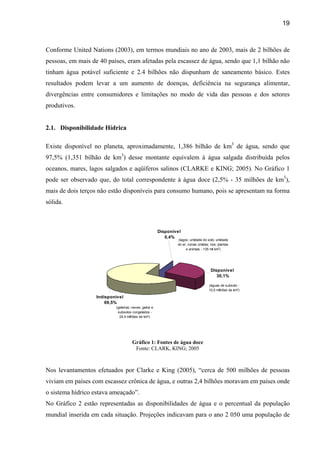19



Conforme United Nations (2003), em termos mundiais no ano de 2003, mais de 2 bilhões de
pessoas, em mais de 40 países, eram afetadas pela escassez de água, sendo que 1,1 bilhão não
tinham água potável suficiente e 2.4 bilhões não dispunham de saneamento básico. Estes
resultados podem levar a um aumento de doenças, deficiência na segurança alimentar,
divergências entre consumidores e limitações no modo de vida das pessoas e dos setores
produtivos.


2.1. Disponibilidade Hídrica

Existe disponível no planeta, aproximadamente, 1,386 bilhão de km3 de água, sendo que
97,5% (1,351 bilhão de km3) desse montante equivalem à água salgada distribuída pelos
oceanos, mares, lagos salgados e aqüíferos salinos (CLARKE e KING; 2005). No Gráfico 1
pode ser observado que, do total correspondente à água doce (2,5% - 35 milhões de km3),
mais de dois terços não estão disponíveis para consumo humano, pois se apresentam na forma
sólida.



                                                       Disponível
                                                          0,4%
                                                               (lagos; umidade do solo; umidade
                                                               do ar; zonas úmidas; rios; plantas
                                                                    e animais - 135 mil km3)




                                                                                     Disponível
                                                                                        30,1%

                                                                                   (águas de subsolo -
                                                                                   10,5 milhões de km3)

                   Indisponível
                       69,5%
                           (geleiras; neves; gelos e
                            subsolos congelados -
                             24,4 milhões de km3)




                                     Gráfico 1: Fontes de água doce
                                      Fonte: CLARK, KING; 2005



Nos levantamentos efetuados por Clarke e King (2005), “cerca de 500 milhões de pessoas
viviam em países com escassez crônica de água, e outras 2,4 bilhões moravam em países onde
o sistema hídrico estava ameaçado”.
No Gráfico 2 estão representadas as disponibilidades de água e o percentual da população
mundial inserida em cada situação. Projeções indicavam para o ano 2 050 uma população de
 
