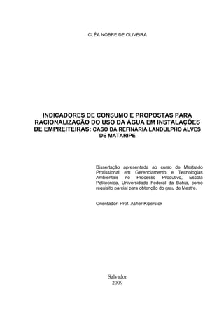 3



                CLÉA NOBRE DE OLIVEIRA




  INDICADORES DE CONSUMO E PROPOSTAS PARA
RACIONALIZAÇÃO DO USO DA ÁGUA EM INSTALAÇÕES
DE EMPREITEIRAS: CASO DA REFINARIA LANDULPHO ALVES
                    DE MATARIPE




                  Dissertação apresentada ao curso de Mestrado
                  Profissional em Gerenciamento e Tecnologias
                  Ambientais no Processo Produtivo, Escola
                  Politécnica, Universidade Federal da Bahia, como
                  requisito parcial para obtenção do grau de Mestre.


                  Orientador: Prof. Asher Kiperstok




                       Salvador
                        2009
 