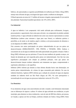 25



hídricos, são apresentadas as seguintes possibilidades de melhorias por Clarke e King (2005):
manejo mais eficiente da água, reciclagem das águas usadas e melhoria na drenagem.
O Brasil apresenta em torno de 3,7 milhões de hectares irrigados representando 6% do total de
área plantada. O percentual mundial equivalente é de 18% (ANA, 2007).


Uso Industrial


A água na indústria é um componente vital sendo utilizada para resfriamento, lavagem,
processamento e aquecimento, bem como para solvente e na composição do produto acabado
(matéria prima). A água utilizada na indústria tem como seus maiores representantes as usinas
hidrelétricas (embora estas retornem a água para suas fontes), as indústrias química e
petrolífera, as de metal, as de madeira, papel e celulose, as de processamento de alimentos e
as de máquinas (CLARKE e KING; 2005).
Este consumo tem maior participação em países industrializados do que nos países em
desenvolvimento (SHIKLOMANOV, 1998; POSTEL e VICKERS, 2004). Embora o
crescimento do uso de água na indústria não tenha apresentado uma grande evolução, Clarke e
King (2005) informam que nos próximos 25 anos há uma tendência de grandes avanços, em
função da demanda que será requerida pelos paises em industrialização. Este fato traz uma
significativa preocupação com relação ao problema poluição, visto que países em
desenvolvimento lançam resíduos industriais sem tratamento nas águas, comprometendo o
suprimento subterrâneo e o de superfície.
Selborne (2001) informa que durante as duas últimas décadas houve uma diminuição, em
muitos países industrializados, do volume de água consumido pela indústria. No caso da
indústria brasileira, Agência (2007) informa que a redução do consumo de água em algumas
unidades da indústria têxtil em São Paulo chegou até 30%. No setor petroquímico a
racionalização do uso de água nos processos industriais variou de 15% a 25%.


Uso Doméstico


O uso doméstico de água varia sensivelmente em todo o mundo e está fortemente relacionado
com as diferenças de riqueza e cultura. O volume de água utilizado nas residências, ou pelo
município, para abastecer as áreas residenciais, varia de mais de 800 litros diários, por pessoa,
no Canadá, a apenas um litro na Etiópia, conforme relatado em Clarke e King (2005). Outro
 