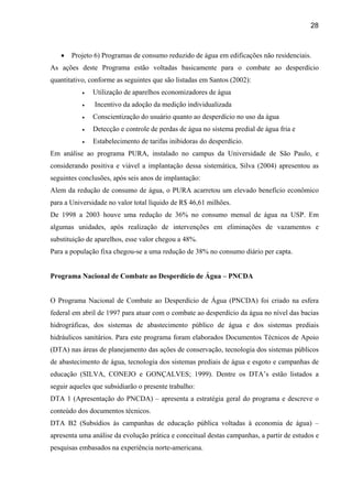 28



   •   Projeto 6) Programas de consumo reduzido de água em edificações não residenciais.
As ações deste Programa estão voltadas basicamente para o combate ao desperdício
quantitativo, conforme as seguintes que são listadas em Santos (2002):
           •   Utilização de aparelhos economizadores de água
           •   Incentivo da adoção da medição individualizada
           •   Conscientização do usuário quanto ao desperdício no uso da água
           •   Detecção e controle de perdas de água no sistema predial de água fria e
           •   Estabelecimento de tarifas inibidoras do desperdício.
Em análise ao programa PURA, instalado no campus da Universidade de São Paulo, e
considerando positiva e viável a implantação dessa sistemática, Silva (2004) apresentou as
seguintes conclusões, após seis anos de implantação:
Alem da redução de consumo de água, o PURA acarretou um elevado benefício econômico
para a Universidade no valor total líquido de R$ 46,61 milhões.
De 1998 a 2003 houve uma redução de 36% no consumo mensal de água na USP. Em
algumas unidades, após realização de intervenções em eliminações de vazamentos e
substituição de aparelhos, esse valor chegou a 48%.
Para a população fixa chegou-se a uma redução de 38% no consumo diário per capta.


Programa Nacional de Combate ao Desperdício de Água – PNCDA


O Programa Nacional de Combate ao Desperdício de Água (PNCDA) foi criado na esfera
federal em abril de 1997 para atuar com o combate ao desperdício da água no nível das bacias
hidrográficas, dos sistemas de abastecimento público de água e dos sistemas prediais
hidráulicos sanitários. Para este programa foram elaborados Documentos Técnicos de Apoio
(DTA) nas áreas de planejamento das ações de conservação, tecnologia dos sistemas públicos
de abastecimento de água, tecnologia dos sistemas prediais de água e esgoto e campanhas de
educação (SILVA, CONEJO e GONÇALVES; 1999). Dentre os DTA’s estão listados a
seguir aqueles que subsidiarão o presente trabalho:
DTA 1 (Apresentação do PNCDA) – apresenta a estratégia geral do programa e descreve o
conteúdo dos documentos técnicos.
DTA B2 (Subsídios às campanhas de educação pública voltadas à economia de água) –
apresenta uma análise da evolução prática e conceitual destas campanhas, a partir de estudos e
pesquisas embasados na experiência norte-americana.
 
