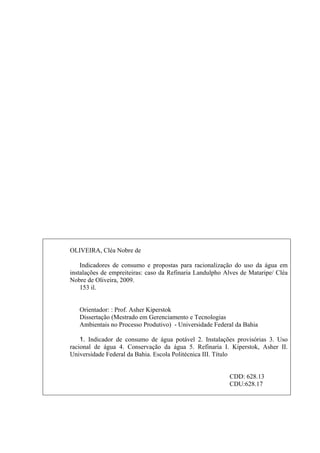 4




OLIVEIRA, Cléa Nobre de

    Indicadores de consumo e propostas para racionalização do uso da água em
instalações de empreiteiras: caso da Refinaria Landulpho Alves de Mataripe/ Cléa
Nobre de Oliveira, 2009.
    153 il.


   Orientador: : Prof. Asher Kiperstok
   Dissertação (Mestrado em Gerenciamento e Tecnologias
   Ambientais no Processo Produtivo) - Universidade Federal da Bahia

    1. Indicador de consumo de água potável 2. Instalações provisórias 3. Uso
racional de água 4. Conservação da água 5. Refinaria I. Kiperstok, Asher II.
Universidade Federal da Bahia. Escola Politécnica III. Título


                                                          CDD: 628.13
                                                          CDU:628.17
 