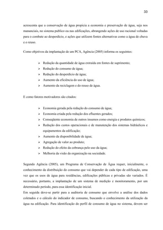 33



acrescenta que a conservação de água propicia a economia e preservação de água, seja nos
mananciais, no sistema publico ou nas edificações, abrangendo ações de uso racional voltadas
para o combate ao desperdício, e ações que utilizem fontes alternativas como a água de chuva
e o reuso.

Como objetivos da implantação de um PCA, Agência (2005) informa os seguintes:


               Redução da quantidade de água extraída em fontes de suprimento;
               Redução do consumo de água;
               Redução do desperdício de água;
               Aumento da eficiência do uso de água;
               Aumento da reciclagem e do reuso de água.


E como fatores motivadores são citados:


               Economia gerada pela redução do consumo de água;
               Economia criada pela redução dos efluentes gerados;
               Conseqüente economia de outros insumos como energia e produtos químicos;
               Redução dos custos operacionais e de manutenção dos sistemas hidráulicos e
               equipamentos da edificação;
               Aumento da disponibilidade de água;
               Agregação de valor ao produto;
               Redução do efeito da cobrança pelo uso da água;
               Melhoria da visão da organização na sociedade.


Segundo Agência (2005), um Programa de Conservação de Água requer, inicialmente, o
conhecimento da distribuição do consumo que vai depender de cada tipo de edificação, uma
vez que os usos de água para residências, edificações públicas e privadas são variados. É
necessário, portanto, a implantação de um sistema de medição e monitoramento, por um
determinado período, para essa identificação inicial.
Em seguida deve-se partir para a auditoria de consumo que envolve a análise dos dados
coletados e o cálculo do indicador de consumo, buscando o conhecimento da utilização da
água na edificação. Para identificação do perfil de consumo de água no sistema, devem ser
 