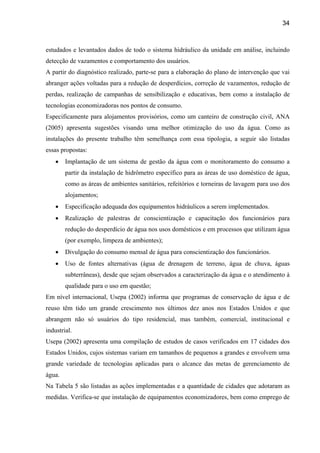 34



estudados e levantados dados de todo o sistema hidráulico da unidade em análise, incluindo
detecção de vazamentos e comportamento dos usuários.
A partir do diagnóstico realizado, parte-se para a elaboração do plano de intervenção que vai
abranger ações voltadas para a redução de desperdícios, correção de vazamentos, redução de
perdas, realização de campanhas de sensibilização e educativas, bem como a instalação de
tecnologias economizadoras nos pontos de consumo.
Especificamente para alojamentos provisórios, como um canteiro de construção civil, ANA
(2005) apresenta sugestões visando uma melhor otimização do uso da água. Como as
instalações do presente trabalho têm semelhança com essa tipologia, a seguir são listadas
essas propostas:
    •   Implantação de um sistema de gestão da água com o monitoramento do consumo a
        partir da instalação de hidrômetro específico para as áreas de uso doméstico de água,
        como as áreas de ambientes sanitários, refeitórios e torneiras de lavagem para uso dos
        alojamentos;
    •   Especificação adequada dos equipamentos hidráulicos a serem implementados.
    •   Realização de palestras de conscientização e capacitação dos funcionários para
        redução do desperdício de água nos usos domésticos e em processos que utilizam água
        (por exemplo, limpeza de ambientes);
    •   Divulgação do consumo mensal de água para conscientização dos funcionários.
    •   Uso de fontes alternativas (água de drenagem de terreno, água de chuva, águas
        subterrâneas), desde que sejam observados a caracterização da água e o atendimento à
        qualidade para o uso em questão;
Em nível internacional, Usepa (2002) informa que programas de conservação de água e de
reuso têm tido um grande crescimento nos últimos dez anos nos Estados Unidos e que
abrangem não só usuários do tipo residencial, mas também, comercial, institucional e
industrial.
Usepa (2002) apresenta uma compilação de estudos de casos verificados em 17 cidades dos
Estados Unidos, cujos sistemas variam em tamanhos de pequenos a grandes e envolvem uma
grande variedade de tecnologias aplicadas para o alcance das metas de gerenciamento de
água.
Na Tabela 5 são listadas as ações implementadas e a quantidade de cidades que adotaram as
medidas. Verifica-se que instalação de equipamentos economizadores, bem como emprego de
 