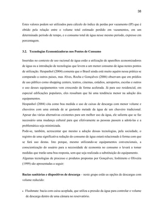 38



Estes valores podem ser utilizados para cálculo do índice de perdas por vazamento (IP) que é
obtido pela relação entre o volume total estimado perdido em vazamentos, em um
determinado período de tempo, e o consumo total de água nesse mesmo período, expresso em
porcentagem.


3.2. Tecnologias Economizadoras nos Pontos de Consumo

Inseridas no contexto de uso racional de água estão a utilização de aparelhos economizadores
de água ou a introdução de tecnologias que levem a um menor consumo de água nestes pontos
de utilização. Hespanhol (2004) comenta que o Brasil ainda está muito aquém nessa prática se
comparado a outros paises, mas Alves, Rocha e Gonçalves (2006) observam que em prédios
de uso público como shopping centers, teatros, cinemas, estádios, aeroportos, escolas e outros
o uso desses equipamentos vem crescendo de forma acelerada. Já para uso residencial, em
especial edificações populares, eles ressaltam que há uma tendência menor na adoção dos
equipamentos.
Hespanhol (2004) cita como boa medida o uso de caixas de descarga com menor volume e
chuveiros com uma entrada de ar gastando metade da água de um chuveiro tradicional.
Apesar das várias alternativas existentes para um melhor uso da água, ele salienta que se faz
necessário uma mudança cultural para que efetivamente as pessoas passem a adotá-las e a
problemática seja minimizada.
Pode-se, também, acrescentar que mesmo a adoção dessas tecnologias, pela sociedade, o
registro de uma significativa redução do consumo de água estará relacionado à forma com que
se fará uso destas. Isto porque, mesmo utilizando-se equipamentos convencionais, a
conscientização do usuário para a necessidade de economia no consumo o levará a tomar
medidas que trarão uma boa resposta, sem que seja realizada a substituição do equipamento.
Algumas tecnologias de processo e produtos propostas por Gonçalves; Ioshimoto e Oliveira
(1999) são apresentadas a seguir:


Bacias sanitárias e dispositivos de descarga – neste grupo estão as opções de descargas com
volume reduzido:


•   Flushmate: bacia com caixa acoplada, que utiliza a pressão da água para controlar o volume
    de descarga dentro de uma câmara no reservatório.
 