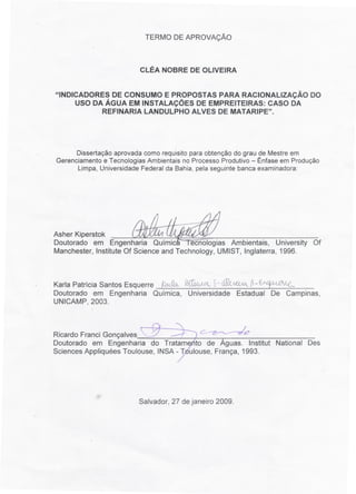 TERMO DE APROVAÇÃO



                         CLÉA NOBRE DE OLIVEIRA


"INDICADORES DE CONSUMO E PROPOSTAS PARA RACIONALIZAÇÃO DO
     USO DA ÁGUA EM INSTALAÇÕES DE EMPREITEIRAS: CASO DA
           REFINARIA LANDULPHO ALVES DE MATARIPE".




      Dissertação aprovada como requisito para obtenção do grau de Mestre em
Gerenciamento e Tecnologias Ambientais no Processo Produtivo - Ênfase em Produção
      Limpa, Universidade Federal da Bahia, pela seguinte banca examinadora:




Asher Kiperstok
Doutorado em Engenharia Química I ecnologias Ambientais, University Of.
Manchester, Institute Of Science and Technology, UMIST, Inglaterra, 1996.



Karla Patrícia Santos Esquerre ~ jtt~   ~~~~      ~-f~
Doutorado em Engenharia Química, Universidade Estadual De Campinas,
UNICAMP, 2003.



RicardoFranciGonçalves"../         --r      c- ~e/
Doutorado em Engenharia do Tratam to de Águas. Institut National Des
Sciences Appliquées Toulouse, INSA - T ulouse, França, 1993.




                         Salvador, 27 de janeiro 2009.
 