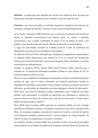 40



Mictórios – as opções para estes aparelhos são válvulas com controle de fluxo, descarga com
temporizador, descarga acionada por sensor vermelho e sensor de acidez de urina.


Chuveiros – nos chuveiros podem ser utilizados dispositivos limitadores de vazão que são
instalados a montante do aparelho, e reduzem a vazão a partir de determinada pressão.

Alves, Rocha e Gonçalves (2006) informam que os custos de investimentos provenientes da
adoção de aparelhos economizadores não diferem muito em relação a aparelhos
convencionais e que a grande variabilidade de preços se dá em função da marca e dos
modelos e não especificamente pelo fato de disporem de dispositivos economizadores.
A seguir são apresentados exemplos de resultados positivos a partir da substituição de
equipamentos convencionais por tecnologias economizadoras.
No estudo de Oliveira (1999) é informado que a instalação de equipamentos economizadores
no programa PURA proporcionou uma redução de 15,3% no consumo do Hospital das
Clínicas. Na escola Fernão Dias Paes, nesse mesmo programa, foram substituídas 31 torneiras
convencionais por hidromecânicas.
Também no programa PURA, Sabesp (2004) apud Ywashima (2005) apresenta que a
instalação de 16 torneiras de fechamento automático resultou em uma redução de 25% no
consumo de água da escola Vera Cruz.
Observa-se que a instalação de tecnologias economizadoras retornam a pretendida redução de
consumo de água, mas os valores informados nas pesquisas apresentam variação na
integração das tecnologias, como também, trazem reduções com base no consumo mensal das
edificações, que não podem ser comparadas com outras tipologias e soluções de intervenções.
Desta forma, para efeito de obtenção de dados comparativos, para o estudo de caso deste
trabalho, serão apresentados os resultados de experiências que informaram as reduções de
consumo relativas aos pontos de consumo, para cada tipo de intervenção. O resumo desses
estudos está representado na Tabela 9.
Deca (2004) apud Ywashima (2005) apresenta as economias obtidas em uma avaliação
realizada em um banheiro feminino e um banheiro masculino de uma escola municipal de São
Paulo. As tecnologias estudadas consistiram de torneiras de lavatório e válvulas de mictório
com fechamento automático (hidromecânicos) e bacias sanitárias de volume reduzido. Na
Tabela 8 só estão os resultados para os lavatórios e mictórios.
No estudo de Carvalho e Gusmão (2008), uma construtora avaliou a economia de tecnologias
economizadoras em um edifício de grande porte localizado em Recife, dentro de um plano de
 