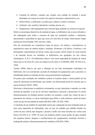 43



   •     Conjunto de edifícios: conjunto que compõe uma unidade da entidade e possui
         identidade em comum de acordo com aspectos funcionais, administrativos, etc.
   •     Edifício/bloco: a edificação e as partes que venham a compor a estrutura;
   •     Ambiente: sala, sanitário, laboratório, cozinha, piscina, etc.;
   •     Equipamento: cada equipamento que consome água, podendo ser comum ou especial.
Dentre as tecnologias disponíveis de medição de água, os hidrômetros são os mais utilizados e
são empregados para medir o consumo de água nas instalações prediais e industriais,
apresentando a quantidade de água que escoa em intervalos de tempo relativamente longos
(GONÇALVES JÚNIOR, 1997; NETTO, 1998).
Eles são classificados em volumétricos (tipos de discos e de pistão) e velocimétricos ou
taquimétricos (tipos de turbina unijato e multijato, Woltmann e de hélice). Conforme o seu
desempenho, especialmente em baixas vazões, para as quais valores limites de vazão mínima
e de transição devem ser atendidos, os hidrômetros são agrupados em três classes
metrológicas: A, B, C. Os hidrômetros classe C têm maior capacidade de medição de vazões
baixas que os de classe B e estes em relação aos de classe A (TAMAKI, 2004; ALVES et al.,
1999).
Tamaki (2004) observa que para a obtenção de um bom desempenho metrológico do
hidrômetro, deve ser considerada a posição de instalação do equipamento, pois a precisão e a
durabilidade podem ser afetadas devido a um posicionamento inadequado.
Os pontos para instalação dos medidores podem se localizar desde o ramal predial até um
ramal do subsistema de distribuição, que atenda a um determinado ponto de consumo que se
queira monitorar (MAY, 2004).
Selecionar e dimensionar os medidores corretamente, ou seja, determinar o tamanho, ou vazão
nominal do aparelho, é um ato de relevante importância comercial e operacional. O correto
dimensionamento do medidor permite escolher seu tamanho, a partir das vazões de pico e
permanente do sistema, e a classe metrológica (que define a vazão mínima), a partir da menor
vazão em que há necessidade de medir (NILSEN, 2005; ALVES, 1999).
A instalação de um medidor de capacidade menor que a adequada em uma instalação pode ser
uma causa importante de submedição, uma vez que um medidor que trabalha forçado nas
vazões de pico sofrerá mais desgaste e passará a medir com erros elevados nas vazões mais
baixas (ALVES et al., 1999). Os erros em medições podem causar perdas de água oriundas
dos seguintes fatores: desgaste e envelhecimento dos equipamentos, instalação incorreta e
inadequada seleção e dimensionamento dos medidores (NILSEN, 2005).
 