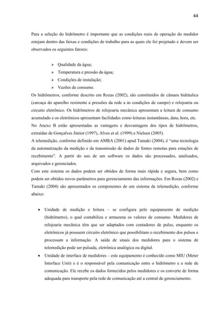 44



Para a seleção do hidrômetro é importante que as condições reais de operação do medidor
estejam dentro das faixas e condições de trabalho para as quais ele foi projetado e devem ser
observados os seguintes fatores:


                 Qualidade da água;
                 Temperatura e pressão da água;
                 Condições de instalação;
                 Vazões de consumo.
Os hidrômetros, conforme descrito em Rozas (2002), são constituídos de câmara hidráulica
(carcaça do aparelho resistente a pressões da rede a às condições de campo) e relojoaria ou
circuito eletrônico. Os hidrômetros de relojoaria mecânica apresentam a leitura de consumo
acumulado e os eletrônicos apresentam facilidades como leituras instantâneas, data, hora, etc.
No Anexo B estão apresentadas as vantagens e desvantagens dos tipos de hidrômetros,
extraídas de Gonçalves Júnior (1997), Alves et al. (1999) e Nielsen (2005).
A telemedição, conforme definido em AMRA (2001) apud Tamaki (2004), é “uma tecnologia
da automatização da medição e da transmissão de dados de fontes remotas para estações de
recebimento”. A partir do uso de um software os dados são processados, analisados,
arquivados e gerenciados.
Com este sistema os dados podem ser obtidos de forma mais rápida e segura, bem como
podem ser obtidos novos parâmetros para gerenciamento das informações. Em Rozas (2002) e
Tamaki (2004) são apresentados os componentes de um sistema de telemedição, conforme
abaixo:


   •      Unidade de medição e leitura – se configura pelo equipamento de medição
          (hidrômetro), o qual contabiliza e armazena os valores de consumo. Medidores de
          relojoaria mecânica têm que ser adaptados com contadores de pulso, enquanto os
          eletrônicos já possuem circuito eletrônico que possibilitam o recebimento dos pulsos e
          processam a informação. A saída de sinais dos medidores para o sistema de
          telemedição pode ser pulsada, eletrônica analógica ou digital.
   •      Unidade de interface de medidores – este equipamento é conhecido como MIU (Meter
          Interface Unit) e é o responsável pela comunicação entre o hidrômetro e a rede de
          comunicação. Ele recebe os dados fornecidos pelos medidores e os converte de forma
          adequada para transporte pela rede de comunicação até a central de gerenciamento.
 