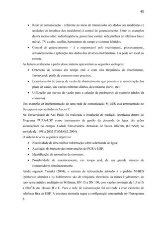 45



     •   Rede de comunicação – referente ao meio de transmissão dos dados dos medidores (e
         unidades de interface dos medidores) à central de gerenciamento. Entre os exemplos
         destes meios estão: radiofreqüência, power line carrier, rede pública de telefonia fixa e
         móvel, TV a cabo, satélite, barramento de campo e sistemas híbridos.
     •   Central de gerenciamento – é a responsável pelo recebimento, processamento,
         armazenamento e aplicação dos dados dos diversos hidrômetros. Ela pode ser local ou
         remota.
As leituras realizadas a partir desse sistema apresentam as seguintes vantagens:
     •   Obtenção de leituras em tempo real e com alta freqüência de recebimento,
         favorecendo perfis de consumo mais precisos;
     •   Levantamento de curvas de vazão de abastecimento que permitem a visualização dos
         picos de vazão, das vazões mínimas diárias, do consumo diário, etc.;
     •   Utilização das curvas de vazão para a criação de parâmetros de controle (dados de
         consumo).
Um exemplo de implementação de uma rede de comunicação M-BUS está representado no
fluxograma apresentado no Anexo C.
Na Universidade de São Paulo foi realizada a instalação de medição setorizada dentro do
Programa PURA-USP como instrumento de gestão da demanda de água. As ações
aconteceram no campus Cidade Universitária Armando de Salles Oliveira (CUASO) no
período de 1998 a 2002 (TAMAKI, 2004).
O sistema teve os seguintes objetivos:
     •   Necessidade de uma melhor informação sobre a demanda de água;
     •   Avaliação do impacto das intervenções do PURA-USP;
     •   Identificação de anomalias de consumo;
     •   Possibilidade de monitoramento, em tempo real, de um grande número de
         consumidores simultaneamente.
Ainda segundo Tamaki (2004), o sistema de telemedição adotado é o padrão M-BUS
(protocolo alemão) e os hidrômetros são de relojoaria eletrônica da marca Hydrometer, do
tipo velocimétrico multijato ou Woltman, DN 15 a DN 100, com vazões nominais de 1,5 m3/h
a 60m3/h das classes B e C. Para a rede de comunicação foi utilizada a rede existente de
telefonia fixa da USP. A estrutura montada segue a configuração apresentada no Fluxograma
3.
 