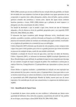 50



WHO (2006) comenta que em uma residência há uma variação diária da qualidade, em função
das atividades dos seus ocupantes e da fonte de água, podendo essas águas apresentar em sua
composição os seguintes itens: sabão, detergentes, cabelos, óleos de banho, sujeiras, produtos
químicos oriundos dos cosméticos e mesmo urina. Apesar das águas cinzas conterem
bactérias, parasitas e viroses, WHO (2006) destaca que o poluente de maior impacto é o
detergente com altas concentrações de sódio e fósforo.
Em função da destinação, a que se propõe a água cinza, haverá um tipo de tratamento
adequado, a fim de obterem-se níveis de qualidade apropriados para o uso requerido (NSW
HEALTH, 2000; ORNELAS, 2004).
O tratamento das águas residuárias pode abranger diferentes níveis, classificados como
primário, secundário e terciário, conforme informado em Gonçalves et al (2006), sendo que os
processos de tratamento podem ser similares aos utilizados para esgoto sanitário, ressalvando-
se as exigências de qualidade em se tratando de reuso em edificações.
Cohim e Kiperstok (2007) informam, que do ponto de vista energético, é mais vantajoso tratar
a água cinza junto à fonte geradora, pois evita-se os grandes percursos que seriam necessários
no processo de condução da água, a partir de uma unidade centralizada.
Estudando a avaliação do risco de reuso da água cinza, com base em dados de literatura,
Cohim e Kiperstok (2007), se utilizaram da ferramenta AQRM (Avaliação Quantitativa de
Risco Microbiológico), para definição da qualidade da água de reuso requerida para descarga
de vaso sanitário, lavagem de roupa e irrigação de jardim. Eles modelaram o sistema para as
espécies Rotavirus, Campylobacteria e Cryptosporidium que representam os piores casos de
risco.
Foram obtidos os seguintes resultados: a probabilidade de infecção em uma exposição tem
maior potencial de risco para o rotavirus; para o Cryptosporidium o risco para todos os usos
se mostrou menor do que os valores de referência; o risco de infecção por rotavirus é superior
ao recomendado pela OMS (Organização Mundial de Saúde), mesmo para usos de menor
exposição e foi concluído que ele, por suas características, é o organismo de referência para a
AQRM.


3.4.2. Quantificação de Águas Cinzas


A quantidade de águas cinzas geradas em uma residência é influenciada por fatores como
quantidade de habitantes, faixa etária dos ocupantes, características do estilo de vida, padrões
de uso da água, custo da água e clima (NSW HEALTH, 2000; WHO, 2006).
 