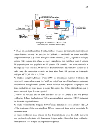 52




                            Fluxograma 4: Sistema da ETAC da UFES
                             Fonte: Gonçalves, Simões e Wanke (2008)


A ETAC foi construída em fibra de vidro, tendo os processos de tratamento distribuídos em
compartimentos internos. No processo foi utilizada a combinação de reator anaeróbio
compartimentado (RAC) e filtro biológico aerado submerso (FBAS), seguido de filtração
terciária (filtro terciário com tela de aço inox) e desinfecção com pastilha de cloro. O sistema
foi projetado para uma população de 60 pessoas (24 l/hab/dia), com reuso destinado a
descargas de vasos sanitários. Os resultados do monitoramento de parâmetros indicou que a
maior parte dos compostos presentes na água cinza bruta foi removida no tratamento
biológico (GONÇALVES et al, 2006).
No estudo de Gonçalves, Simões e Wanke (2008) são apresentados exemplos de aplicação de
reuso em 03 empreendimentos do tipo “edifícios verdes”, que são edificações concebidas com
características ecologicamente corretas. Nesses edifícios são projetadas a segregação das
águas residuárias em águas cinzas e negras, bem como duas linhas independentes para o
abastecimento de águas de reuso e potável.
O estudo foi realizado em um hotel localizado no Rio de Janeiro e em dois prédios
residenciais de luxo, localizados em Vitória, com estações de tratamento (ETAC) instaladas
nas áreas dos empreendimentos.
No hotel o consumo médio de água é de 44 m3/dia e a demanda dos vasos sanitários é de 13,3
m3/dia, tendo sido obtida uma redução de 29% no consumo de água, após a implantação do
sistema de reuso.
Os prédios residenciais ainda estavam em fase de conclusão, na época do estudo, mas havia
uma previsão de redução de 30% do consumo de água potável. Do total de águas residuárias,
foram previstos 55% de águas cinzas para os dois prédios.
 