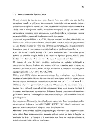 53



3.5. Aproveitamento da Água de Chuva

O aproveitamento de água de chuva para diversos fins é uma prática que vem desde a
antiguidade quando se utilizavam armazenamentos temporários em reservatórios naturais
construídos nas depressões entre rochas, como também em contêineres ou cisternas (GOULD,
1999). Com a evolução dos tempos, as técnicas de captação de água de chuva foram
aprimoradas e passaram a serem utilizadas não só em locais onde se verificam real escassez
de recursos hídricos ou ausência do abastecimento de água tratada.
Atualmente, segundo Philippi et al. (2006), diversos setores da sociedade, como indústrias,
instituições de ensino e estabelecimentos comerciais têm adotado a prática do aproveitamento
de água de chuva visando fins rentáveis e estratégias de marketing, uma vez que assim serão
inseridas no grupo de empresas com responsabilidade social e ambiental ou ecológica.
Com essa prática, conforme Philippi et al. (2006), as empresas estão contribuindo para a
redução do consumo de água potável e do volume de água nas galerias pluviais, como
também com a diminuição da contaminação das águas de escoamento superficial.
Os sistemas de água de chuva consistem basicamente da captação, distribuição e
armazenamento da água de chuva, para uma variedade de propósitos como irrigação, uso
doméstico, incluindo consumo potável, recarga de aqüíferos e redução da contribuição de
água para enchentes (MAY, 2004; BROWN, 2006).
Philippi et al. (2006) orientam que nas áreas urbanas deve-se direcionar o uso da água da
chuva para fins não potáveis, como lavagem de roupas, descarga de sanitários, rega de jardins,
lavagem de pisos e automóveis. Estes usos estão previstos na NBR 15527 (ASSOCIAÇÃO...,
2007) que entrou em vigor no dia 24 de outubro de 2007 e era uma das lacunas para o uso da
água de chuva no Brasil, observada por diversos autores. Ainda assim, a norma brasileira só
fornece os requisitos para o aproveitamento de água de chuva de coberturas em áreas urbanas
para fins não potáveis, ficando a pendência de normalizações para direcionamento do seu uso
para fins potáveis.
São muitos os modelos que têm sido utilizados para a construção de um sistema de captação e
aproveitamento da água de chuva (RAINDROPS GROUP, 2002), ficando a cargo de cada
projetista montar o modelo mais adequado para a situação em vista.
O telhado é normalmente a área utilizada para captação, mas outras áreas impermeabilizadas
como pátios, lajes, estacionamentos e calçadas também podem ser úteis, a depender da
destinação da água. Na Ilustração 2 é apresentada uma forma de captação utilizando-se
telhado cerâmico e reservatório de auto-limpeza.
 