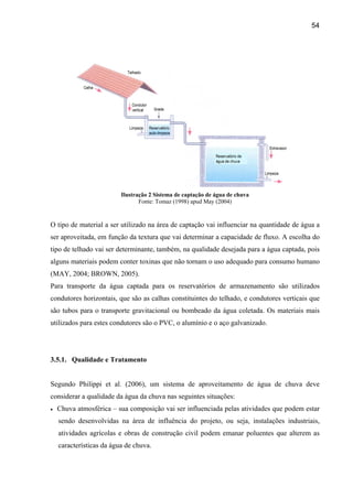 54




                          Ilustração 2 Sistema de captação de água de chuva
                                 Fonte: Tomaz (1998) apud May (2004)


O tipo de material a ser utilizado na área de captação vai influenciar na quantidade de água a
ser aproveitada, em função da textura que vai determinar a capacidade de fluxo. A escolha do
tipo de telhado vai ser determinante, também, na qualidade desejada para a água captada, pois
alguns materiais podem conter toxinas que não tornam o uso adequado para consumo humano
(MAY, 2004; BROWN, 2005).
Para transporte da água captada para os reservatórios de armazenamento são utilizados
condutores horizontais, que são as calhas constituintes do telhado, e condutores verticais que
são tubos para o transporte gravitacional ou bombeado da água coletada. Os materiais mais
utilizados para estes condutores são o PVC, o alumínio e o aço galvanizado.




3.5.1. Qualidade e Tratamento


Segundo Philippi et al. (2006), um sistema de aproveitamento de água de chuva deve
considerar a qualidade da água da chuva nas seguintes situações:
•   Chuva atmosférica – sua composição vai ser influenciada pelas atividades que podem estar
    sendo desenvolvidas na área de influência do projeto, ou seja, instalações industriais,
    atividades agrícolas e obras de construção civil podem emanar poluentes que alterem as
    características da água de chuva.
 