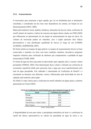 56



3.5.2. Armazenamento


O reservatório para armazenar a água captada, que vai ser distribuída para as destinações
concebidas, é considerado um dos itens mais dispendiosos do sistema, em função do seu
dimensionamento (MAY, 2004).
Dados pluviométricos locais, padrões climáticos, dimensões da área de coleta, coeficiente de
runoff, número de usuários e índices de consumo são alguns fatores citados em ITDG (2005)
que influenciam na determinação de um tanque de armazenamento de água de chuva. Os
volumes de reservação podem ser reduzidos, caso a região apresente altos índices
pluviométricos e uma distribuição equilibrada de chuvas ao longo do ano (COHIM,
ALMEIDA e KIPERSTOK, 2007).
De forma similar aos tanques de água potável, os tanques de armazenamento devem ser bem
conservados e mantidos em áreas com boas condições sanitárias, devendo-se programar
inspeções rotineiras para verificação de aberturas que comprometam a qualidade da água
armazenada (CTAHR, 2000).
O volume de água de chuva que pode ser aproveitado, após captação, não é o mesmo volume
precipitado (TOMAZ, 2003). Para determinação desse volume é utilizado um coeficiente de
escoamento superficial obtido pelo quociente entre a água que escoa superficialmente pelo
total da água precipitada. Este indicador é denominado de Coeficiente de Runoff e é
encontrado na literatura com diferentes valores, influenciados pela declividade da área de
captação, pelo material e pela região.
Na Tabela 12 estão valores para o coeficiente de runoff, adotados em alguns países, conforme
apresentado em Tomaz (2003).


          Tabela 12: Coeficientes de runoff adotados para aproveitamento de água de chuva
                              Local                   Coeficiente de runoff (C)
                 Flórida                                        0,67
                 Alemanha                                       0,75
                 Austrália                                      0,80
                 Arnold Pacey e Adian Cullins                   0,80
                 Ilhas Virgens                                  0,85
                                         Fonte: Tomaz (2003)


A disponibilidade de área para coleta, a precipitação atmosférica do local e o coeficiente de
runoff são fatores representativos no cálculo da quantidade de água de chuva a ser
 