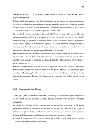 57



armazenada (CUNHA, 2004). Tomaz (2003) indica a adoção do valor de 0,80 para o
coeficiente de runoff.
Existem diferentes métodos para dimensionamento de um tanque de armazenamento que
variam em sofisticação e complexidade, sendo que a escolha será feita em função do tamanho
e sofisticação do sistema e seus componentes, da viabilidade de ferramentas para uso de
determinado método e da habilidade do projetista (ITDG, 2005).
No estudo de Cohim, Almeida e Kiperstok (2007) foi desenvolvido um modelo para
dimensionamento econômico de reservatório de água de pluvial que utiliza uma planilha
eletrônica onde são inseridos os seguintes dados: dados de consumo, série de precipitação
diária, área de captação e coeficiente de captação. O sistema permite a obtenção da taxa de
atendimento à demanda anual para diferentes volumes de reservatórios e é possível também,
acompanhar o balanço hídrico diário calculado a partir de gráficos.
O sistema desenvolvido considera o abastecimento público funcionando em paralelo com o de
água de chuva, mas de forma separada, de tal modo que o reservatório de água de chuva,
quando cheio, atenderá a demanda não potável, ficando o abastecimento público para os
períodos de estiagem.
O modelo introduzido por Cohim, Almeida e Kiperstok (2007), para o cálculo do balanço
hídrico diário, utiliza dois métodos de cálculo em que no Método I é considerado que a
entrada e saída de água pluvial no sistema ocorrem de forma simultânea, e no Método II estas
ocorrem em momentos distintos. Um fluxograma apresentando esse modelo encontra-se no
Anexo D.




3.5.3. Resultados de Experiências


Tanto Ayub (2005) quanto Southface (2002) afirmam que os custos iniciais para implantação
de um sistema de água de chuva são altos, mas que o retorno ocorre em espaço de tempo
satisfatório.
O estudo de Coombes (2002), realizado em um condomínio residencial de Newcastle
(Austrália), apresentou resultados interessantes em relação aos itens discutidos sobre os
sistemas de captação de água de chuva. Ele analisou o uso da água de chuva para suprimento
residencial de água quente para higiene e usos externos e concluiu o seguinte:
•   O uso de armazenamento de água de chuva traz grandes benefícios econômicos para a
    comunidade e reduz impactos ambientais;
 
