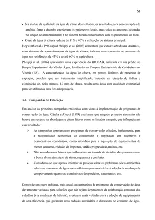 58



•   Na analise da qualidade da água de chuva dos telhados, os resultados para concentrações de
    amônia, ferro e chumbo excederam os parâmetros locais, mas todas as amostras coletadas
    no tanque de armazenamento e no sistema foram concordantes com os parâmetros do local.
•   O uso da água de chuva reduziu de 11% a 40% a utilização do sistema principal.
Heyworth et al. (1998) apud Philippi et al. (2006) comentam que estudos obtidos na Austrália,
com sistemas de aproveitamento da água de chuva, indicam uma economia no consumo de
água nas residências de 45% e de até 60% na agricultura.
Philippi et al. (2006) apresentam uma experiência do PROSAB, realizada em um prédio no
Parque Experimental do Núcleo Água, localizado no Campus Universitário de Goiabeiras em
Vitória (ES).     A caracterização da água de chuva, em pontos distintos do processo de
captação, concluiu que um tratamento simplificado, baseado na retenção de folhas e
eliminação de, pelos menos, 1,0 mm de chuva, resulta uma água com qualidade compatível
para ser utilizadas para fins não potáveis.


3.6. Campanhas de Educação

Em análise às primeiras campanhas realizadas com vistas à implementação de programas de
conservação de água, Cárdia e Alucci (1999) avaliaram que naquele primeiro momento não
houve um sucesso na abordagem e citam fatores como os listados a seguir, que influenciaram
esse resultado:
          As campanhas apresentavam programas de conservação voltados, basicamente, para
          a racionalidade econômica do consumidor e suportadas em incentivos e
          desincentivos econômicos, como subsídios para a aquisição de equipamentos de
          menor consumo, redução de impostos, tarifas progressivas, multas, etc.
          Não consideraram fatores que influenciam na tomada de decisões das pessoas, como
          a busca de maximização de status, segurança e conforto.
          Considerou-se que apenas informar às pessoas sobre os problemas sócio-ambientais
          relativos à escassez de água seria suficiente para motivá-las à adoção de mudança de
          comportamento quanto ao combate aos desperdícios, vazamentos, etc.


Dentro de um outro enfoque, mais atual, as campanhas de programas de conservação de água
devem estar voltadas para soluções que não sejam dependentes da colaboração contínua dos
cidadãos (via mudanças de hábitos), e estarem mais voltadas para a adoção de equipamentos
de alta eficiência, que garantam uma redução automática e duradoura no consumo de água,
 
