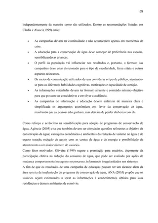 59



independentemente da maneira como são utilizados. Dentre as recomendações listadas por
Cárdia e Alucci (1999) estão:


         As campanhas devem ter continuidade e não acontecerem apenas em momentos de
         crise.
         A educação para a conservação de água deve começar de preferência nas escolas,
         sensibilizando as crianças.
         O perfil da população vai influenciar nos resultados e, portanto, o formato das
         campanhas deve estar direcionado para o tipo de escolaridade, faixa etária e outros
         aspectos relevantes.
         Os meios de comunicação utilizados devem considerar o tipo de público, atentando-
         se para as diferentes habilidades cognitivas, motivações e capacidade de atenção.
         As informações veiculadas devem ter formato atraente e conteúdo mínimo objetivo
         para que possam ser convidativas e envolver a audiência.
         As campanhas de informação e educação devem enfatizar de maneira clara e
         simplificada os argumentos econômicos em favor da conservação de água,
         mostrando que as pessoas não ganham, mas deixam de perder dinheiro com ela.


Como reforço e acréscimo na sensibilização para adoção de programas de conservação de
água, Agência (2005) cita que também devem ser abordadas questões referentes a objetivo da
conservação da água; vantagens econômicas e ambientais da redução de volume de água e de
esgoto tratado; redução de gastos com as contas de água e de energia e possibilidade de
atendimento a um maior número de usuários.
Como fator motivador, Oliveira (1999) sugere a premiação para usuários, decorrente da
participação efetiva na redução do consumo de água, que pode ser avaliada por ações de
mudança comportamental ou agente no processo, informando irregularidades nos sistemas.
A fim de que os resultados de uma campanha de educação possam ter um alcance além da
área restrita de implantação do programa de conservação de água, ANA (2005) propõe que os
usuários sejam estimulados a levar as informações e conhecimentos obtidos para suas
residências e demais ambientes de convívio.
 
