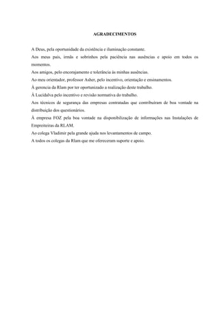 6



                                  AGRADECIMENTOS


A Deus, pela oportunidade da existência e iluminação constante.
Aos meus pais, irmãs e sobrinhos pela paciência nas ausências e apoio em todos os
momentos.
Aos amigos, pelo encorajamento e tolerância às minhas ausências.
Ao meu orientador, professor Asher, pelo incentivo, orientação e ensinamentos.
À gerencia da Rlam por ter oportunizado a realização deste trabalho.
À Lucidalva pelo incentivo e revisão normativa do trabalho.
Aos técnicos de segurança das empresas contratadas que contribuíram de boa vontade na
distribuição dos questionários.
À empresa FOZ pela boa vontade na disponibilização de informações nas Instalações de
Empreiteiras da RLAM.
Ao colega Vladimir pela grande ajuda nos levantamentos de campo.
A todos os colegas da Rlam que me ofereceram suporte e apoio.
 