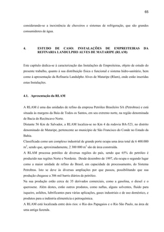 65



considerando-se a inexistência de chuveiros e sistemas de refrigeração, que são grandes
consumidores de água.




4.         ESTUDO DE CASO: INSTALAÇÕES DE EMPREITEIRAS                                       DA
           REFINARIA LANDULPHO ALVES DE MATARIPE (RLAM)



Este capítulo dedica-se à caracterização das Instalações de Empreiteiras, objeto de estudo do
presente trabalho, quanto à sua distribuição física e funcional e sistema hidro-sanitário, bem
como à apresentação da Refinaria Landulpho Alves de Mataripe (Rlam), onde estão inseridas
estas Instalações.



4.1. Apresentação da RLAM


A RLAM é uma das unidades de refino da empresa Petróleo Brasileiro SA (Petrobras) e está
situada às margens da Baía de Todos os Santos, em seu extremo norte, na região denominada
de Bacia do Recôncavo Norte.
Distante 56 Km de Salvador, a RLAM localiza-se no Km 4 da rodovia BA-523, no distrito
denominado de Mataripe, pertencente ao município de São Francisco do Conde no Estado da
Bahia.
Classificada como um complexo industrial de grande porte ocupa uma área total de 6 400.000
m2, sendo que, aproximadamente, 2 300 000 m2 são de área construída.
A RLAM processa petróleo de diversas regiões do país, sendo que 65% do petróleo é
produzido nas regiões Norte e Nordeste. Desde dezembro de 1997, ela ocupa o segundo lugar
como a maior unidade de refino do Brasil, em capacidade de processamento, do Sistema
Petrobras. Isto se deve às diversas ampliações por que passou, possibilitando que sua
produção chegasse a 306 mil barris diários de petróleo.
Na sua produção estão cerca de 35 derivados comerciais, como a gasolina, o diesel e o
querosene. Além destes, estão outros produtos, como naftas, alguns solventes, fluido para
isqueiro, asfaltos, lubrificantes para várias aplicações, gases industriais e de uso doméstico, e
produtos para a indústria alimentícia e petroquímica.
A RLAM está localizada entre dois rios: o Rio dos Papagaios e o Rio São Paulo, na área de
uma antiga fazenda.
 