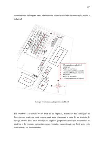 67



como das áreas de limpeza, apoio administrativo e demais atividades de manutenção predial e
industrial.




                                                            1 – Oficina de Construção Civil
                                                            2 – Vestiários
                                                            3 – Prédio de Escritórios
                                                            4 – Ferramentarias / Almoxarifados
                                                            5 – Oficina de Montagem Industrial
                                                            6 – Refeitório
                                                            7 – Anexo do Refeitório
                                                            8 – Oficina de Manutenção Predial




                        Ilustração 3: Instalações de Empreiteiras da RLAM




Foi levantada a existência de um total de 24 empresas, distribuídas nas Instalações de
Empreiteiras, sendo que uma empresa pode estar relacionada a mais de um contrato de
serviço. Embora possa haver mudança das empresas que prestam os serviços, as demandas de
usuários e de contratos apresentam pouca variação, caracterizando um local com certa
constância no seu funcionamento.
 