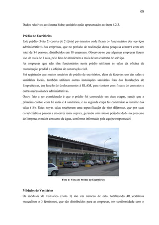 69



Dados relativos ao sistema hidro-sanitário estão apresentados no item 4.2.3.


Prédio de Escritórios
Este prédio (Foto 2) consta de 2 (dois) pavimentos onde ficam os funcionários dos serviços
administrativos das empresas, que no período de realização desta pesquisa contava com um
total de 84 pessoas, distribuídos em 18 empresas. Observou-se que algumas empresas fazem
uso de mais de 1 sala, pelo fato de atenderem a mais de um contrato de serviço.
As empresas que não têm funcionários neste prédio utilizam as salas da oficina de
manutenção predial e a oficina de construção civil.
Foi registrado que muitos usuários do prédio de escritórios, além de fazerem uso das salas e
sanitários locais, também utilizam outras instalações sanitárias fora das Instalações de
Empreiteiras, em função de deslocamentos à RLAM, para contato com fiscais de contratos e
outras necessidades administrativas.
Outro fato a ser considerado é que o prédio foi construído em duas etapas, sendo que a
primeira contou com 16 salas e 4 sanitários, e na segunda etapa foi construído o restante das
salas (16). Estas novas salas receberam uma especificação de piso diferente, que por suas
características passou a absorver mais sujeira, gerando uma maior periodicidade no processo
de limpeza, e maior consumo de água, conforme informado pela equipe responsável.




                              Foto 1: Vista do Prédio de Escritórios



Módulos de Vestiários
Os módulos de vestiários (Foto 3) são em número de oito, totalizando 40 vestiários
masculinos e 3 femininos, que são distribuídos para as empresas, em conformidade com o
 