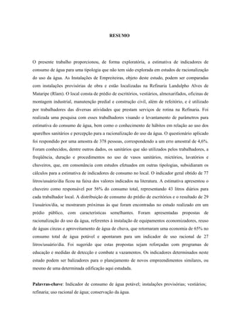 7



                                         RESUMO




O presente trabalho proporcionou, de forma exploratória, a estimativa de indicadores de
consumo de água para uma tipologia que não tem sido explorada em estudos de racionalização
do uso da água. As Instalações de Empreiteiras, objeto deste estudo, podem ser comparadas
com instalações provisórias de obra e estão localizadas na Refinaria Landulpho Alves de
Mataripe (Rlam). O local consta de prédio de escritórios, vestiários, almoxarifados, oficinas de
montagem industrial, manutenção predial e construção civil, além de refeitório, e é utilizado
por trabalhadores das diversas atividades que prestam serviços de rotina na Refinaria. Foi
realizada uma pesquisa com esses trabalhadores visando o levantamento de parâmetros para
estimativa do consumo de água, bem como o conhecimento de hábitos em relação ao uso dos
aparelhos sanitários e percepção para a racionalização do uso da água. O questionário aplicado
foi respondido por uma amostra de 378 pessoas, correspondendo a um erro amostral de 4,6%.
Foram conhecidos, dentre outros dados, os sanitários que são utilizados pelos trabalhadores, a
freqüência, duração e procedimentos no uso de vasos sanitários, mictórios, lavatórios e
chuveiros, que, em consonância com estudos efetuados em outras tipologias, subsidiaram os
cálculos para a estimativa de indicadores de consumo no local. O indicador geral obtido de 77
litros/usuário/dia ficou na faixa dos valores indicados na literatura. A estimativa apresentou o
chuveiro como responsável por 56% do consumo total, representando 43 litros diários para
cada trabalhador local. A distribuição de consumo do prédio de escritórios e o resultado de 29
l/usuários/dia, se mostraram próximas às que foram encontradas no estudo realizado em um
prédio público, com características semelhantes. Foram apresentadas propostas de
racionalização do uso da água, referentes à instalação de equipamentos economizadores, reuso
de águas cinzas e aproveitamento de água de chuva, que retornaram uma economia de 65% no
consumo total de água potável e apontaram para um indicador de uso racional de 27
litros/usuário/dia. Foi sugerido que estas propostas sejam reforçadas com programas de
educação e medidas de detecção e combate a vazamentos. Os indicadores determinados neste
estudo podem ser balizadores para o planejamento de novos empreendimentos similares, ou
mesmo de uma determinada edificação aqui estudada.


Palavras-chave: Indicador de consumo de água potável; instalações provisórias; vestiários;
refinaria; uso racional de água; conservação da água.
 