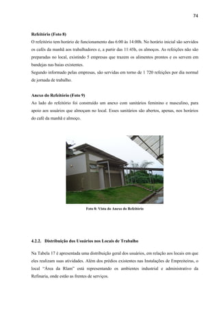 74



Refeitório (Foto 8)
O refeitório tem horário de funcionamento das 6:00 às 14:00h. No horário inicial são servidos
os cafés da manhã aos trabalhadores e, a partir das 11:45h, os almoços. As refeições não são
preparadas no local, existindo 5 empresas que trazem os alimentos prontos e os servem em
bandejas nas baias existentes.
Segundo informado pelas empresas, são servidas em torno de 1 720 refeições por dia normal
de jornada de trabalho.


Anexo do Refeitório (Foto 9)
Ao lado do refeitório foi construído um anexo com sanitários feminino e masculino, para
apoio aos usuários que almoçam no local. Esses sanitários são abertos, apenas, nos horários
do café da manhã e almoço.




                                 Foto 8: Vista do Anexo do Refeitório




4.2.2. Distribuição dos Usuários nos Locais de Trabalho

Na Tabela 17 é apresentada uma distribuição geral dos usuários, em relação aos locais em que
eles realizam suas atividades. Além dos prédios existentes nas Instalações de Empreiteiras, o
local “Área da Rlam” está representando os ambientes industrial e administrativo da
Refinaria, onde estão as frentes de serviços.
 