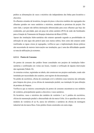77



prédios as alimentações de vasos e mictórios são independentes das linhas para lavatórios e
chuveiros.
Os efluentes oriundos de lavatórios, lavagem de pisos e chuveiros também são segregados dos
efluentes gerados em vasos sanitários e mictórios, atendendo as premissas de projeto. Por
outro lado, o projeto não definiu destinações diferenciadas para esses efluentes que hoje são
conduzidos, por gravidade, para um poço de coleta sanitário (PCS) de onde são bombeados
para a Estação de Tratamento de Despejos Industriais da Rlam (ETDI).
Apesar das instalações hidro-sanitárias não estarem operando segundo as possibilidades de
utilização de uma água não potável para usos menos nobres, bem como não estarem sendo
reutilizadas as águas cinzas já segregadas, verifica-se que a implementação dessas práticas
não necessitarão de maiores intervenções nas instalações, que é uma das dificuldades quando
se trata de edificações já existentes.


4.2.3.1. Pontos de Consumo

Os pontos de consumo dos prédios foram consultados nos projetos de instalações hidro-
sanitárias e confirmados em visitas aos locais, visando a verificação de alguma intervenção
não registrada (Tabela 18).
As torneiras avulsas, registradas na tabela, não constavam nos projetos analisados, tendo sido
instaladas por necessidades dos usuários, sem registro de documentação.
No prédio de escritórios, oficina de construção civil e refeitório essas torneiras são utilizadas
para limpeza dos pisos, já na oficina de manutenção predial, sua instalação foi para diluição
de produtos de limpeza.
Verifica-se que as maiores concentrações de pontos de consumo encontram-se nos módulos
de vestiários, principalmente quanto a chuveiros e vasos sanitários.
Os lavatórios, vasos e mictórios dos módulos de vestiários 1 ao 5, prédios de escritórios,
oficina de manutenção predial e almoxarifado são da marca Celite. Já os aparelhos dos novos
módulos de vestiários (6 ao 8), anexo do refeitório e sanitários da oficina de montagem
industrial são da marca Deca. Estes prédios foram construídos em outra etapa.
 