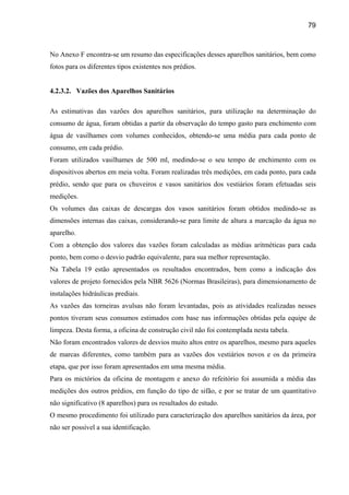 79



No Anexo F encontra-se um resumo das especificações desses aparelhos sanitários, bem como
fotos para os diferentes tipos existentes nos prédios.


4.2.3.2. Vazões dos Aparelhos Sanitários

As estimativas das vazões dos aparelhos sanitários, para utilização na determinação do
consumo de água, foram obtidas a partir da observação do tempo gasto para enchimento com
água de vasilhames com volumes conhecidos, obtendo-se uma média para cada ponto de
consumo, em cada prédio.
Foram utilizados vasilhames de 500 ml, medindo-se o seu tempo de enchimento com os
dispositivos abertos em meia volta. Foram realizadas três medições, em cada ponto, para cada
prédio, sendo que para os chuveiros e vasos sanitários dos vestiários foram efetuadas seis
medições.
Os volumes das caixas de descargas dos vasos sanitários foram obtidos medindo-se as
dimensões internas das caixas, considerando-se para limite de altura a marcação da água no
aparelho.
Com a obtenção dos valores das vazões foram calculadas as médias aritméticas para cada
ponto, bem como o desvio padrão equivalente, para sua melhor representação.
Na Tabela 19 estão apresentados os resultados encontrados, bem como a indicação dos
valores de projeto fornecidos pela NBR 5626 (Normas Brasileiras), para dimensionamento de
instalações hidráulicas prediais.
As vazões das torneiras avulsas não foram levantadas, pois as atividades realizadas nesses
pontos tiveram seus consumos estimados com base nas informações obtidas pela equipe de
limpeza. Desta forma, a oficina de construção civil não foi contemplada nesta tabela.
Não foram encontrados valores de desvios muito altos entre os aparelhos, mesmo para aqueles
de marcas diferentes, como também para as vazões dos vestiários novos e os da primeira
etapa, que por isso foram apresentados em uma mesma média.
Para os mictórios da oficina de montagem e anexo do refeitório foi assumida a média das
medições dos outros prédios, em função do tipo de sifão, e por se tratar de um quantitativo
não significativo (8 aparelhos) para os resultados do estudo.
O mesmo procedimento foi utilizado para caracterização dos aparelhos sanitários da área, por
não ser possível a sua identificação.
 