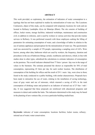 8



                                         ABSTRACT

This work provided, so exploratory, the estimation of indicators of water consumption to a
typology that has not been exploited to studies by rationalization of water use. The Locations
Contractors, object of this study, can be compared with temporary locations for work and are
located in Refinery Landulpho Alves de Mataripe (Rlam). The site consists of building of
offices, locker rooms, storage facilities, industrial workshops, maintenance and construction
civil, in addition to refectory, and is used by workers in various activities that provide routine
services in Refinery. It was performed research with those employees seeking the lifting of
parameters for estimating consumption of water, and a knowledge of habits in relation to the
use of sanitary appliances and perception for the rationalization of water use. The questionnaire
used was answered by a sample of 378 people, representing a sampling error of 4.6%. Were
known, among other data, bathroom which are used by workers, the frequency, duration and
procedures in the use of bathroom fittings, urinals, washbasins and showers, which, in line with
studies done in other types, subsidized the calculations to estimate indicators of consumption
on the premises. The overall indicator obtained from 77 liters / person / day was in the range of
values in the literature. The estimate presented the shower as responsible for 56% of total
consumption, representing 43 liters per day for each worker location. The distribution of
consumption of the building for offices and the result of 29 l / users / day, were close to those
found in the study conducted in a public building, with similar characteristics. Proposals have
been made to rationalize the use of water, relating to the installation of saving technology,
reuse of gray water and use of rainwater, which returned a saving of 65% in the total
consumption of drinking water and pointed to an indicator of rational use of 27 liter / trab /
day. It was suggested that these proposals are reinforced with educational programs and
measures to detect and combat the leaks. The indicators determined in this study may be based
in the planning of new ventures like, or even a particular building studied here.




Keywords: indicator of water consumption; locations facilities; locker rooms; refinery;
rational use of water; water conservation.
 