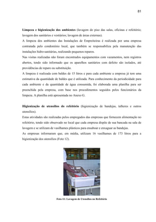 81




Limpeza e higienização dos ambientes (lavagem do piso das salas, oficinas e refeitório;
lavagem dos sanitários e vestiários; lavagem de áreas externas).
A limpeza dos ambientes das Instalações de Empreiteiras é realizada por uma empresa
contratada pelo condomínio local, que também se responsabiliza pela manutenção das
instalações hidro-sanitárias, realizando pequenos reparos.
Nas visitas realizadas não foram encontrados equipamentos com vazamentos, nem registros
abertos, tendo sido informado que os aparelhos sanitários com defeito são isolados, até
providências de reparo ou substituição.
A limpeza é realizada com baldes de 15 litros e para cada ambiente a empresa já tem uma
estimativa da quantidade de baldes que é utilizada. Para conhecimento da periodicidade para
cada ambiente e da quantidade de água consumida, foi elaborada uma planilha para ser
preenchida pela empresa, com base nos procedimentos seguidos pelos funcionários da
limpeza. A planilha está apresentada no Anexo G.


Higienização de utensílios do refeitório (higienização de bandejas, talheres e outros
utensílios).
Estas atividades são realizadas pelos empregados das empresas que fornecem alimentação no
refeitório, tendo sido observado no local que cada empresa dispõe de sua bancada na sala de
lavagem e se utilizam de vasilhames plásticos para ensaboar e enxaguar as bandejas.
As empresas informaram que, em média, utilizam 16 vasilhames de 173 litros para a
higienização dos utensílios (Foto 12).




                           Foto 11: Lavagem de Utensílios no Refeitório
 