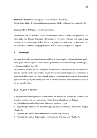 82




Transporte de excretas (descargas de vasos sanitários e mictórios).
Similar às atividades de higienização pessoal, estas atividades estão descritas no item 4.3.1.3.


Usos específicos (Diluição de produtos de limpeza).

Em uma das salas do prédio da oficina de manutenção predial existem 4 recipientes de 200
litros, cada, para diluição de produtos de limpeza. O processo é realizado pela empresa que
presta serviços de limpeza predial na RLAM e, segundo seu representante, há a estimativa de
um consumo de 800 litros de água por semana para as necessidades gerais de limpeza.


4.3. Metodologia


As etapas delineadas, para atendimento aos objetivos deste trabalho, estão detalhadas a seguir,
sendo que a caracterização da área de estudo, que também se insere como etapa metodológica,
já foi apresentada no item 4.2.
Inicialmente a pesquisa previa a montagem de um sistema de monitoramento de consumo de
água no local de estudo, mas devido a inconsistências nas especificações dos equipamentos a
serem adquiridos, o processo sofreu grande atraso e conseqüente cancelamento. Esses dados
que seriam utilizados para comparação com os valores estimados neste estudo serão obtidos
em um trabalho futuro.


4.3.1. Pesquisa de Opinião


A pesquisa teve como objetivos o conhecimento dos hábitos dos usuários na utilização dos
aparelhos sanitários e a sua percepção em relação à racionalização do uso da água.
Foi elaborado um questionário (Anexo H) com perguntas de 3 tipos:
1 – Perguntas para obtenção dos parâmetros para cálculo das estimativas de consumo de água
(Quadro 1);
2 – Perguntas para análise do comportamento dos usuários (Quadro 3);
3 – Perguntas para análise da percepção à racionalização do uso da água (Quadro 4).
 