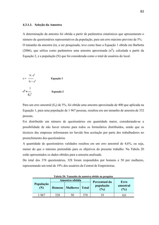 83



4.3.1.1. Seleção da Amostra

A determinação da amostra foi obtida a partir de parâmetros estatísticos que apresentaram o
número de questionários representativos da população, para um erro máximo previsto de 5%.
O tamanho da amostra (n), a ser pesquisada, teve como base a Equação 1 obtida em Barbetta
(2006), que utiliza como parâmetros uma amostra aproximada (n0), calculada a partir da
Equação 2, e a população (N) que foi considerada como o total de usuários do local.




    N. n0
n = ――                 Equação 1
    N + n0

     1
n0 = —                 Equação 2
     E02


Para um erro amostral (E0) de 5%, foi obtida uma amostra aproximada de 400 que aplicada na
Equação 1, para uma população de 1 967 pessoas, resultou em um tamanho de amostra de 332
pessoas.
Foi distribuído um número de questionários em quantidade maior, considerando-se a
possibilidade de não haver retorno para todos os formulários distribuídos, sendo que os
técnicos das empresas informaram ter havido boa aceitação por parte dos trabalhadores no
preenchimento dos questionários.
A quantidade de questionários validados resultou em um erro amostral de 4,6%, ou seja,
menor do que o máximo pretendido para os objetivos do presente trabalho. Na Tabela 20
estão apresentados os dados obtidos para a amostra analisada.
Do total dos 378 questionários, 328 foram respondidos por homens e 50 por mulheres,
representando um total de 19% dos usuários da Central de Empreiteiras.


                         Tabela 20: Tamanho da amostra obtido na pesquisa
                             Amostra obtida
                                                        Percentual da        Erro
           População
                                                         população          amostral
              (N)      Homens Mulheres Total                (%)               (%)
             1 967        328         50        378            19             4,6
 