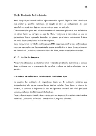 84



4.3.1.2. Distribuição dos Questionários

Antes da aplicação dos questionários, representantes de algumas empresas foram consultados
para avaliar as questões elaboradas, em relação ao nível de conhecimento dos seus
trabalhadores, tendo sido dado um retorno positivo para a sua aplicação.
Considerando que quase 90% dos trabalhadores das contratadas passam os dias distribuídos
em várias frentes de serviços na área da Rlam, verificou-se a necessidade de que os
questionários fossem repassados às equipes por pessoas que tivessem oportunidade de estar
nos locais e com condições de auxiliar nas respostas.
Desta forma, foram convidados os técnicos em SMS (segurança, saúde e meio ambiente) das
empresas contratadas, que foram orientados quanto aos objetivos e forma de preenchimento
dos formulários. Cada técnico realizou a coleta dos dados junto a suas respectivas equipes.


4.3.1.3. Análise das Respostas

As respostas obtidas nos questionários foram compiladas em planilha eletrônica e as análises
foram realizadas com o agrupamento das questões, conforme os tópicos almejados com a
pesquisa.


•Parâmetros para cálculo das estimativas dos consumos de água

Os usuários das Instalações de Empreiteiras fazem uso de instalações sanitárias que
necessariamente não são as mesmas do seu local de trabalho. Desta forma, o número de
usuários, as durações e freqüências de uso dos aparelhos sanitários vão variar para cada
sanitário, em função dos hábitos dos trabalhadores.
Os procedimentos para obtenção desses parâmetros, nas perguntas da pesquisa, estão descritos
no Quadro 2, sendo que no Quadro 1 estão listadas as perguntas realizadas.
 