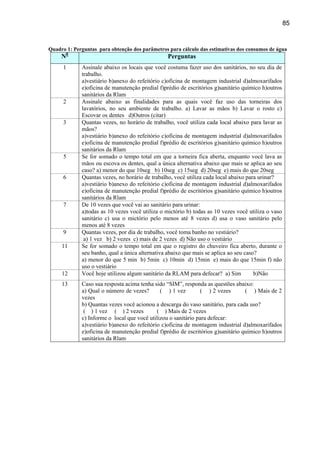 85


Quadro 1: Perguntas para obtenção dos parâmetros para cálculo das estimativas dos consumos de água
     N0                                          Perguntas
      1      Assinale abaixo os locais que você costuma fazer uso dos sanitários, no seu dia de
             trabalho.
             a)vestiário b)anexo do refeitório c)oficina de montagem industrial d)almoxarifados
             e)oficina de manutenção predial f)prédio de escritórios g)sanitário químico h)outros
             sanitários da Rlam
      2      Assinale abaixo as finalidades para as quais você faz uso das torneiras dos
             lavatórios, no seu ambiente de trabalho. a) Lavar as mãos b) Lavar o rosto c)
             Escovar os dentes d)Outros (citar)
      3      Quantas vezes, no horário de trabalho, você utiliza cada local abaixo para lavar as
             mãos?
             a)vestiário b)anexo do refeitório c)oficina de montagem industrial d)almoxarifados
             e)oficina de manutenção predial f)prédio de escritórios g)sanitário químico h)outros
             sanitários da Rlam
      5      Se for somado o tempo total em que a torneira fica aberta, enquanto você lava as
             mãos ou escova os dentes, qual a única alternativa abaixo que mais se aplica ao seu
             caso? a) menor do que 10seg b) 10seg c) 15seg d) 20seg e) mais do que 20seg
      6      Quantas vezes, no horário de trabalho, você utiliza cada local abaixo para urinar?
             a)vestiário b)anexo do refeitório c)oficina de montagem industrial d)almoxarifados
             e)oficina de manutenção predial f)prédio de escritórios g)sanitário químico h)outros
             sanitários da Rlam
      7      De 10 vezes que você vai ao sanitário para urinar:
             a)todas as 10 vezes você utiliza o mictório b) todas as 10 vezes você utiliza o vaso
             sanitário c) usa o mictório pelo menos até 8 vezes d) usa o vaso sanitário pelo
             menos até 8 vezes
      9      Quantas vezes, por dia de trabalho, você toma banho no vestiário?
              a) 1 vez b) 2 vezes c) mais de 2 vezes d) Não uso o vestiário
     11      Se for somado o tempo total em que o registro do chuveiro fica aberto, durante o
             seu banho, qual a única alternativa abaixo que mais se aplica ao seu caso?
             a) menor do que 5 min b) 5min c) 10min d) 15min e) mais do que 15min f) não
             uso o vestiário
     12      Você hoje utilizou algum sanitário da RLAM para defecar? a) Sim          b)Não
     13      Caso sua resposta acima tenha sido “SIM”, responda as questões abaixo:
             a) Qual o número de vezes?       ( ) 1 vez        ( ) 2 vezes        ( ) Mais de 2
             vezes
             b) Quantas vezes você acionou a descarga do vaso sanitário, para cada uso?
              ( ) 1 vez ( ) 2 vezes          ( ) Mais de 2 vezes
             c) Informe o local que você utilizou o sanitário para defecar:
             a)vestiário b)anexo do refeitório c)oficina de montagem industrial d)almoxarifados
             e)oficina de manutenção predial f)prédio de escritórios g)sanitário químico h)outros
             sanitários da Rlam
 