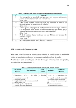 88




            Quadro 4: Perguntas para análise da percepção à racionalização do uso da água
      N0                                         Perguntas
      14       Em sua opinião, a quantidade de água que você consome diariamente
               poderia ser menor e atender às suas necessidades?
               a)sim b)não
      15       Você estaria disposto a contribuir com um programa de redução do
               consumo de água no seu ambiente de trabalho?
               a)sim b)não
      16       Em sua opinião, a água potável, que hoje é utilizada nas descargas sanitárias
               e na lavagem dos pisos, poderia ser substituída por uma água tratada, que já
               tenha sido utilizada no banho e nas torneiras de lavatórios?
               a)sim b)não
      17       Você já realizou alguma mudança nos seus hábitos para redução do
               consumo de água?
               a)sim b)não
      18       Se a resposta anterior foi “Sim”, descreva a mudança.




4.3.2. Estimativa do Consumo de Água


Nesta etapa foram calculadas as estimativas de consumo de água utilizando os parâmetros
obtidos na pesquisa de opinião e nos levantamentos realizados no local de estudo.
As estimativas foram realizadas para cada tipo de uso, que foram agrupados por aparelhos,
utilizando-se as relações da Tabela 21.


                 Tabela 21: Fórmulas para cálculo das estimativas de consumo de água
    Chuveiros e                                         Pia de                         Lavatórios e
                           Vasos Sanitários                           Limpeza
       Duchas                                          Cozinha                           Mictórios

   C=NxFxVxT            C = N x F x Ac x Vd x P       C= N x T x V   C = Nr x Vr    C=NxFxVxTxP

  C = estimativa de consumo (l)                                      T = tempo de duração de cada uso (s)
  N = número de usuários                                             Vd = volume de uma descarga (l)
  F = freqüência (número de usos por usuário/local)                  Ac = número de acionamentos por
  P = parcela de usos (%)                                            uso
  V = vazão do aparelho (l/s) / (l/min)                              Nr = número de recipientes
  T = tempo de duração de cada uso (s)                               Vr = volume do recipiente (l)
 