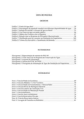 9




                                                  LISTA DE FIGURAS


                                                          GRÁFICOS


Gráfico 1: Fontes de água doce ................................................................................................ 19
Gráfico 2: Porcentagem da população mundial com diferentes disponibilidades de água ...... 20
Gráfico 3: Relação de retirada e consumo de água no Brasil................................................... 23
Gráfico 4: Usos finais de água em prédio público.................................................................... 64
Gráfico 5: Hábitos dos Usuários com os Registros .................................................................. 97
Gráfico 6: Relação entre as Respostas de Percepção à Racionalização ................................... 98
Gráfico 7: Distribuição geral do consumo nas Instalações de Empreiteiras .......................... 109
Gráfico 8: Volume do reservatório x Atendimento da demanda............................................ 115




                                                      FLUXOGRAMAS


Fluxograma 1: Representação da estrutura do PGUAE ........................................................... 31
Fluxograma 2: Visão macro de um Programa de Conservação de Água ................................. 32
Fluxograma 3: Esquema de telemedição .................................................................................. 46
Fluxograma 4: Sistema da ETAC da UFES ............................................................................. 52
Fluxograma 5: Fluxograma de alimentação de Água das Instalações de Empreiteiras............ 76




                                                       FOTOGRAFIAS



Foto 1: Vista do Prédio de Escritórios...................................................................................... 69
Foto 2: Vista dos Módulos 7 e 8 de Vestiários......................................................................... 70
Foto 3: Vista do Prédio de Ferramentarias e Almoxarifados ................................................... 71
Foto 4: Vista da Oficina de Montagem Industrial .................................................................... 72
Foto 5: Vista do Canteiro de Construção Civil ........................................................................ 72
Foto 6: Vista do Prédio de Manutenção Predial ....................................................................... 73
Foto 7: Vista do Refeitório ....................................................................................................... 73
Foto 8: Vista do Anexo do Refeitório ...................................................................................... 74
Foto 9: Vista do Reservatório Elevado..................................................................................... 76
Foto 10: Vista do Reservatório Inferior.................................................................................... 76
Foto 11: Lavagem de Utensílios no Refeitório......................................................................... 81
 