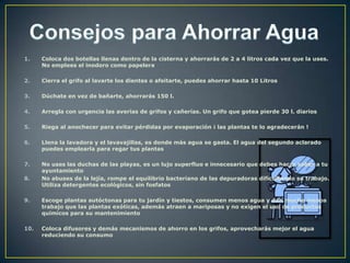1.    Coloca dos botellas llenas dentro de la cisterna y ahorrarás de 2 a 4 litros cada vez que la uses.
      No emplees el inodoro como papelera

2.    Cierra el grifo al lavarte los dientes o afeitarte, puedes ahorrar hasta 10 Litros

3.    Dúchate en vez de bañarte, ahorrarás 150 l.

4.    Arregla con urgencia las averías de grifos y cañerías. Un grifo que gotea pierde 30 l. diarios

5.    Riega al anochecer para evitar pérdidas por evaporación ¡ las plantas te lo agradecerán !

6.    Llena la lavadora y el lavavajillas, es donde más agua se gasta. El agua del segundo aclarado
      puedes emplearla para regar tus plantas

7.    No uses las duchas de las playas, es un lujo superfluo e innecesario que debes hacer saber a tu
      ayuntamiento
8.    No abuses de la lejía, rompe el equilibrio bacteriano de las depuradoras dificultando su trabajo.
      Utiliza detergentes ecológicos, sin fosfatos

9.    Escoge plantas autóctonas para tu jardín y tiestos, consumen menos agua y dan mucho menos
      trabajo que las plantas exóticas, además atraen a mariposas y no exigen el uso de productos
      químicos para su mantenimiento

10.   Coloca difusores y demás mecanismos de ahorro en los grifos, aprovecharás mejor el agua
      reduciendo su consumo
 