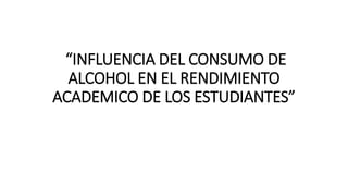 “INFLUENCIA DEL CONSUMO DE
ALCOHOL EN EL RENDIMIENTO
ACADEMICO DE LOS ESTUDIANTES”
 