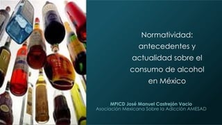 MPICD José Manuel Castrejón Vacio
Asociación Mexicana Sobre la Adicción AMESAD
Normatividad:
antecedentes y
actualidad sobre el
consumo de alcohol
en México
 