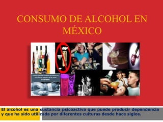 CONSUMO DE ALCOHOL EN
MÉXICO
El alcohol es una sustancia psicoactiva que puede producir dependencia
y que ha sido utilizada por diferentes culturas desde hace siglos.
 