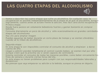 Vamos a describir las cuatro etapas que sufre un alcohólico. En cualquier caso, la
recuperación es posible independientemente de la etapa en el que se encuentre, aunque
lógicamente, cuanto antes se actúen frente la adición, mas fácil sera dicha recuperación.
Primera etapa:
Desde fuera parece ser solamente bebedores fuertes y gastan bastante en comprar
bebidas.
Consume diariamente un poco de alcohol y sólo ocasionalmente en grandes cantidades.
etapas del alcoholismo
Haz clic para ampliar imagen
Pueden aguantar de beber durante un corto plazo de tiempo y se sienten ofendidos
cuando se le tildan de alcohólicos.
Segunda etapa:
En esta etapa le son imposibles controlar el consumo de alcohol y empiezan a darse
cuenta de ello.
Llegan a admitir pierden totalmente el control cuando beben, se sienten mal por ello
aunque creen que la próxima vez si serán capaces de controlarlo.
Intenta controlar el consumo de todas las maneras posibles, como beber únicamente los
fines de semana o durante ciertas horas del día.
En esta etapa no tienen problemas para cumplir con sus responsabilidades laborales y
domésticos.
No piensan que vaya empeorar su adición a la bebida, aunque se piensa en dejarlo.
LAS CUATRO ETAPAS DEL ALCOHOLISMO
 