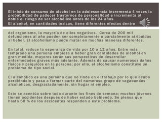 El inicio de consumo de alcohol en la adolescencia incrementa 4 veces la
probabilidad de padecer trastornos de personalidad e incrementa al
doble el riesgo de ser alcohólico antes de los 24 años.
El alcohol, en cantidades toxicas, tiene diferentes efectos dentro
del organismo, la mayoría de ellos negativos. Cerca de 200 mil
defunciones al año pueden ser completamente o parcialmente atribuidas
al beber. El alcoholismo puede matar en muchas maneras diferentes.
En total, reduce la esperanza de vida por 10 a 12 años. Entre más
temprano una persona empieza a beber gran cantidades de alcohol en
gran medida, mayores serán sus perspectivas de desarrollar
enfermedades graves más adelante. Además de causar numerosos daños
físicos y psíquicos en la persona; por ello, el alcoholismo constituye un
problema de tipo social.
El alcohólico es una persona que no rinde en el trabajo por lo que acaba
perdiéndolo y pasa a formar parte del numeroso grupo de vagabundos
alcohólicos, desgraciadamente, sin hogar ni empleo.
Esto se acentúa sobre todo durante los fines de semana; muchos jóvenes
tienen accidentes después de haber estado bebiendo. Se piensa que
hasta 50 % de los accidentes responden a este problema.
 