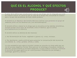 A pesar de lo difícil que resulta asumir que es una droga, por lo integrado que está
en nuestra cultura, lo cierto es que se trata de la droga más consumida en nuestro
país y la que más problemas de toda índole produce.
El alcohol es un depresor del Sistema Nervioso Central, que pertenece al grupo de
sedantes junto con los barbitúricos y las benzodiacepinas.
El alcohol etílico o etanol es la droga que se encuentra en las bebidas alcohólicas,
aunque existen otros tipos de alcoholes como el metílico, que se utiliza
principalmente en la industria.
El alcohol etílico se obtiene de dos maneras:
1. Por fermentación de frutas, vegetales o granos. Ej.: vinos, cervezas.
2. Por destilación: medio artificial para aumentar la concentración del alcohol de
una bebida. Ej.: coñac, ginebra, whisky y vodka.
La ruta metabólica que sigue el alcohol cuando se consume no tiene nada que ver
con el proceso digestivo normal. Éste pasa por el estómago al duodeno, donde se
absorbe; posteriormente al torrente sanguíneo, lo que produce irritación y estimula
la secreción de jugos gástricos así como procesos inflamatorios de esófago y
estómago, gastritis y úlceras.
QUÉ ES EL ALCOHOL Y QUÉ EFECTOS
PRODUCE?
 