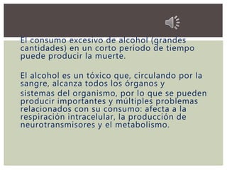 El consumo excesivo de alcohol (grandes
cantidades) en un corto período de tiempo
puede producir la muerte.
El alcohol es un tóxico que, circulando por la
sangre, alcanza todos los órganos y
sistemas del organismo, por lo que se pueden
producir importantes y múltiples problemas
relacionados con su consumo: afecta a la
respiración intracelular, la producción de
neurotransmisores y el metabolismo.
 